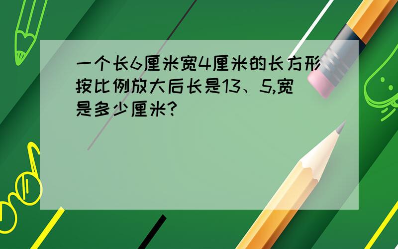 一个长6厘米宽4厘米的长方形按比例放大后长是13、5,宽是多少厘米?