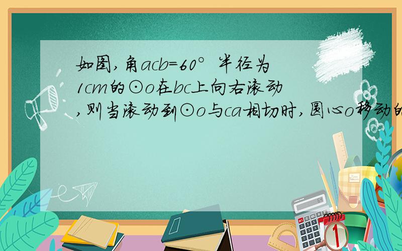 如图,角acb=60°半径为1cm的⊙o在bc上向右滚动,则当滚动到⊙o与ca相切时,圆心o移动的水平距离是____cm