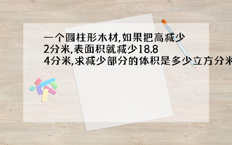 一个圆柱形木材,如果把高减少2分米,表面积就减少18.84分米,求减少部分的体积是多少立方分米.