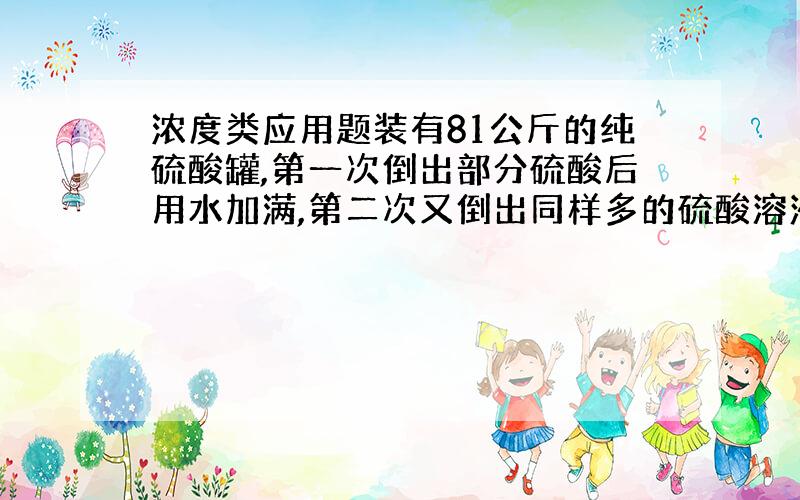 浓度类应用题装有81公斤的纯硫酸罐,第一次倒出部分硫酸后用水加满,第二次又倒出同样多的硫酸溶液,再用水加满,这时罐中剩下