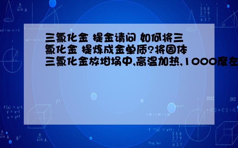 三氯化金 提金请问 如何将三氯化金 提炼成金单质?将固体三氯化金放坩埚中,高温加热,1000度左右,能否将其转换成金单质