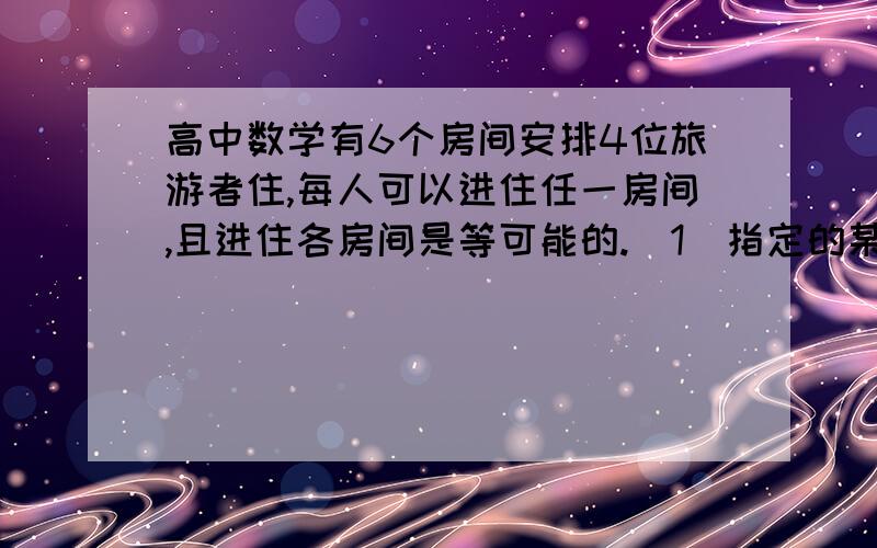 高中数学有6个房间安排4位旅游者住,每人可以进住任一房间,且进住各房间是等可能的.（1）指定的某个房间中有2人事件的概率