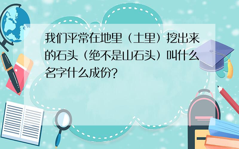 我们平常在地里（土里）挖出来的石头（绝不是山石头）叫什么名字什么成份?