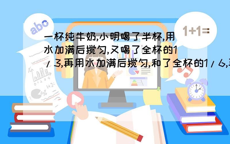 一杯纯牛奶,小明喝了半杯,用水加满后搅匀,又喝了全杯的1/3,再用水加满后搅匀,和了全杯的1/6,再用水加满搅匀后全部喝