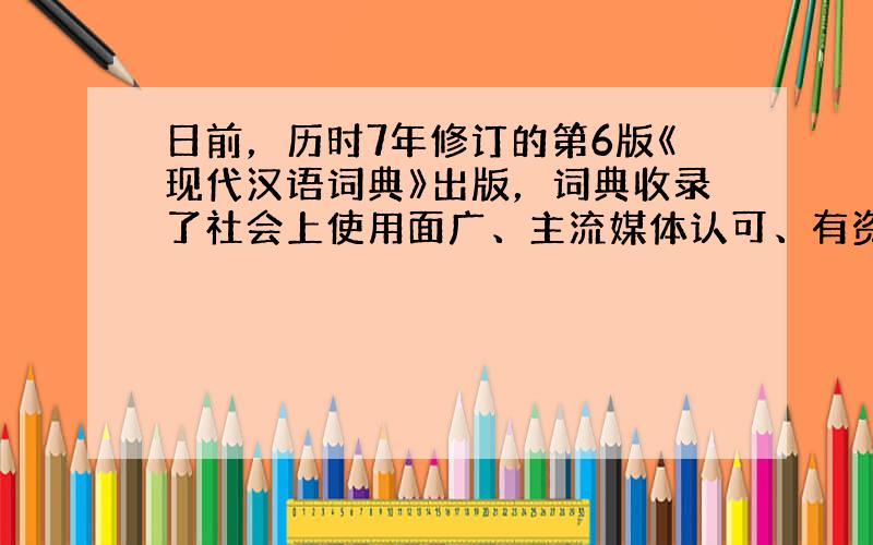 日前，历时7年修订的第6版《现代汉语词典》出版，词典收录了社会上使用面广、主流媒体认可、有资格进入全民词库的新词。对于局