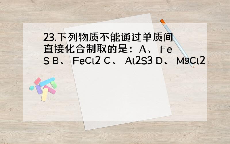 23.下列物质不能通过单质间直接化合制取的是：A、 FeS B、 FeCl2 C、 Al2S3 D、 MgCl2