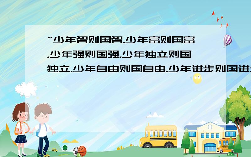 “少年智则国智，少年富则国富，少年强则国强，少年独立则国独立，少年自由则国自由，少年进步则国进步，少年胜于欧洲，则国胜于