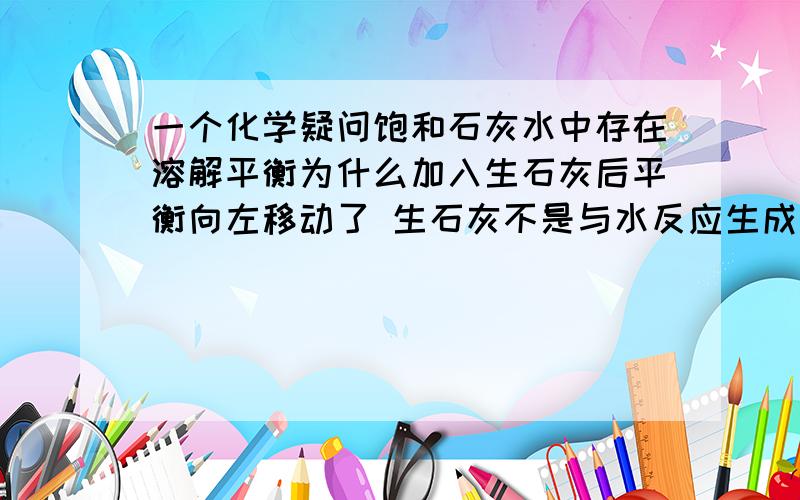 一个化学疑问饱和石灰水中存在溶解平衡为什么加入生石灰后平衡向左移动了 生石灰不是与水反应生成氢氧化钙了不是应该右移么