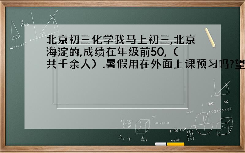 北京初三化学我马上初三,北京海淀的,成绩在年级前50,（共千余人）.暑假用在外面上课预习吗?望学长学姐解答!看后满意再加