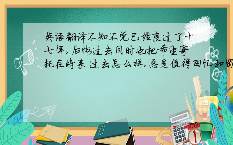 英语翻译不知不觉已经度过了十七年,后悔过去同时也把希望寄托在将来.过去怎么样,总是值得回忆和留恋的.