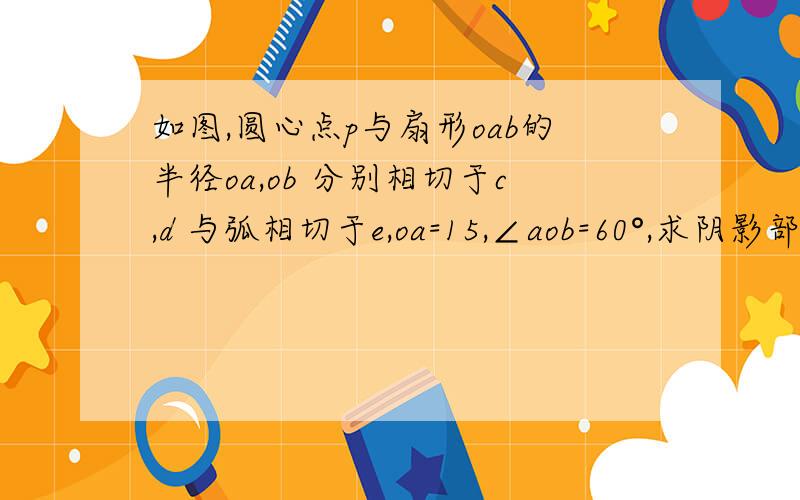 如图,圆心点p与扇形oab的半径oa,ob 分别相切于c,d 与弧相切于e,oa=15,∠aob=60°,求阴影部分面积