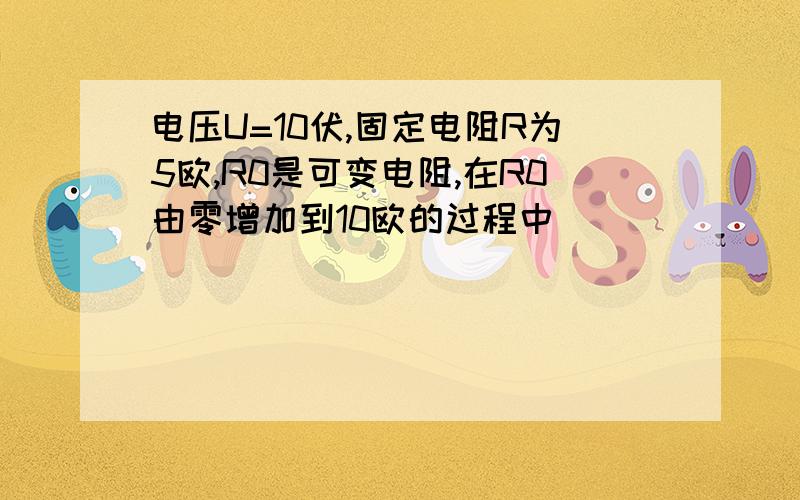 电压U=10伏,固定电阻R为5欧,R0是可变电阻,在R0由零增加到10欧的过程中