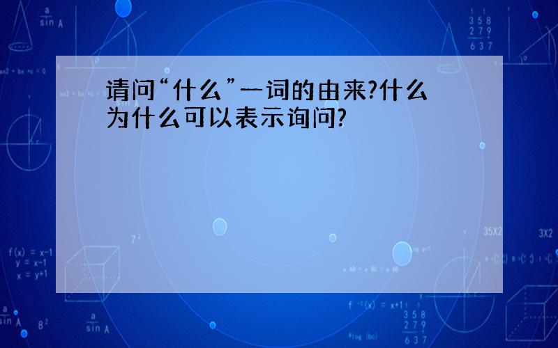 请问“什么”一词的由来?什么为什么可以表示询问?