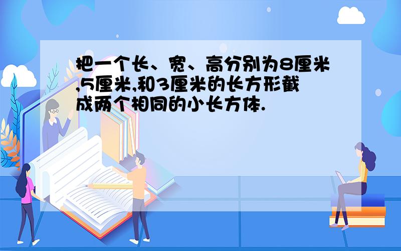 把一个长、宽、高分别为8厘米,5厘米,和3厘米的长方形截成两个相同的小长方体.