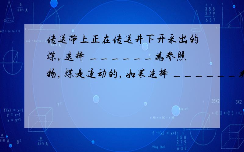 传送带上正在传送井下开采出的煤，选择 ______为参照物，煤是运动的，如果选择 ______为参照物，煤是静止的．