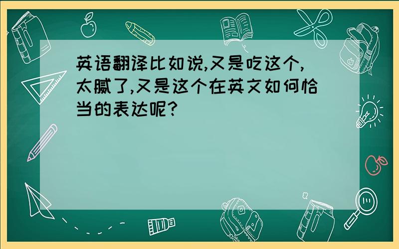 英语翻译比如说,又是吃这个,太腻了,又是这个在英文如何恰当的表达呢?