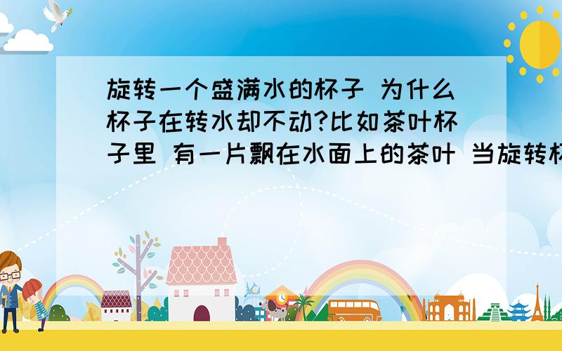 旋转一个盛满水的杯子 为什么杯子在转水却不动?比如茶叶杯子里 有一片飘在水面上的茶叶 当旋转杯子的时候 那片茶叶的位置却