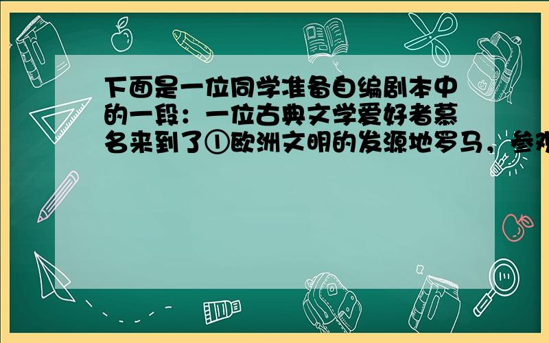 下面是一位同学准备自编剧本中的一段：一位古典文学爱好者慕名来到了①欧洲文明的发源地罗马，参观了②奥运会的发源地罗马城，拜