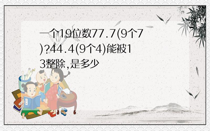 一个19位数77.7(9个7)?44.4(9个4)能被13整除,是多少