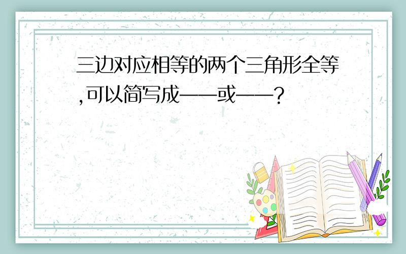 三边对应相等的两个三角形全等,可以简写成——或——?