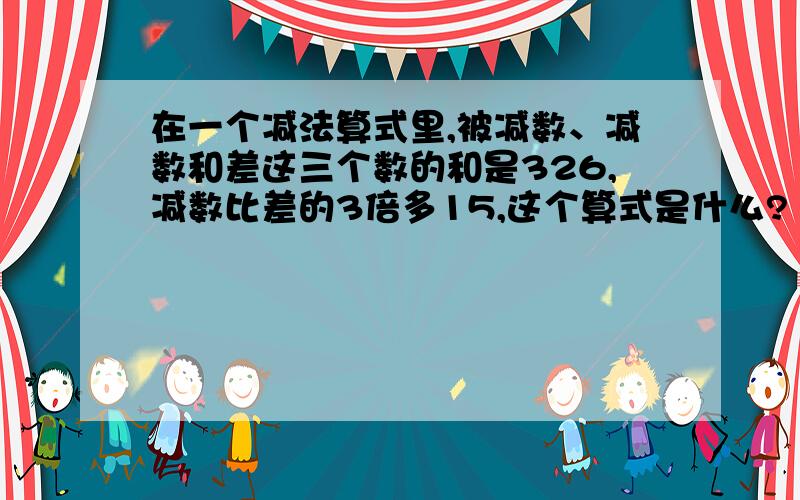 在一个减法算式里,被减数、减数和差这三个数的和是326,减数比差的3倍多15,这个算式是什么?