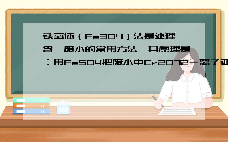 铁氧体（Fe3O4）法是处理含铬废水的常用方法,其原理是：用FeSO4把废水中Cr2O72－离子还原为 Cr3＋离子,