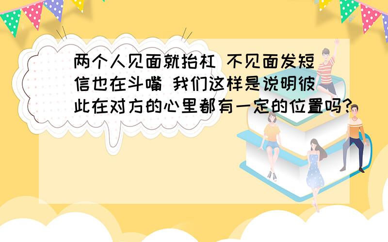 两个人见面就抬杠 不见面发短信也在斗嘴 我们这样是说明彼此在对方的心里都有一定的位置吗?