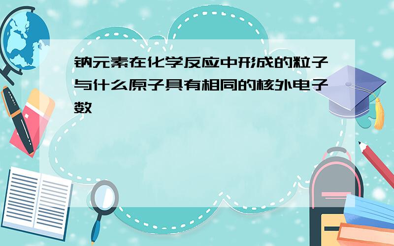 钠元素在化学反应中形成的粒子与什么原子具有相同的核外电子数