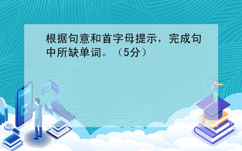 根据句意和首字母提示，完成句中所缺单词。（5分）