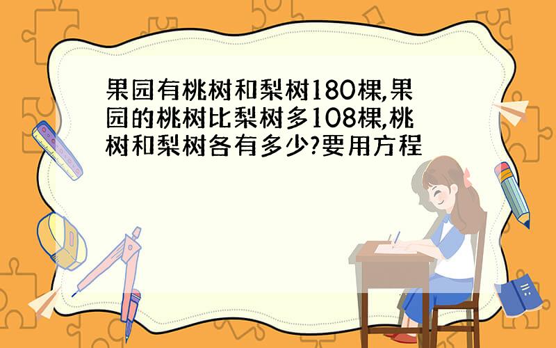 果园有桃树和梨树180棵,果园的桃树比梨树多108棵,桃树和梨树各有多少?要用方程