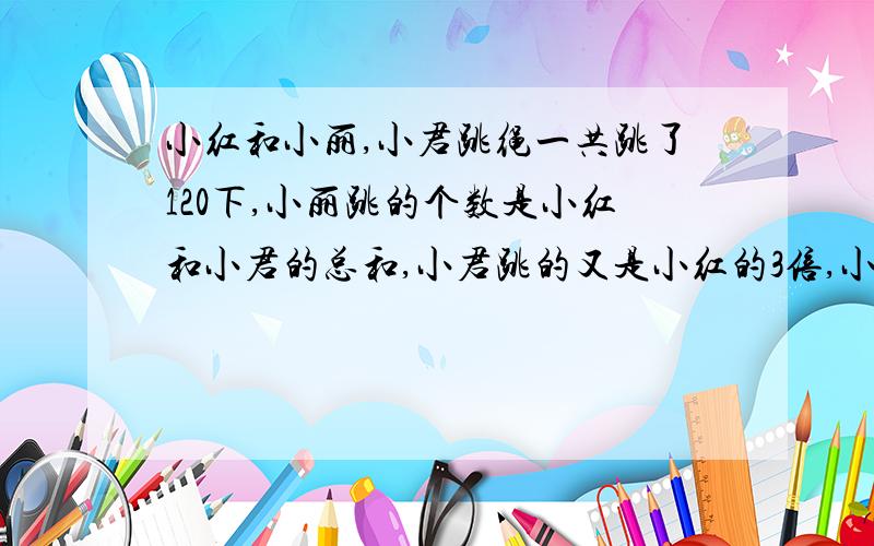 小红和小丽,小君跳绳一共跳了120下,小丽跳的个数是小红和小君的总和,小君跳的又是小红的3倍,小红跳了多少下.