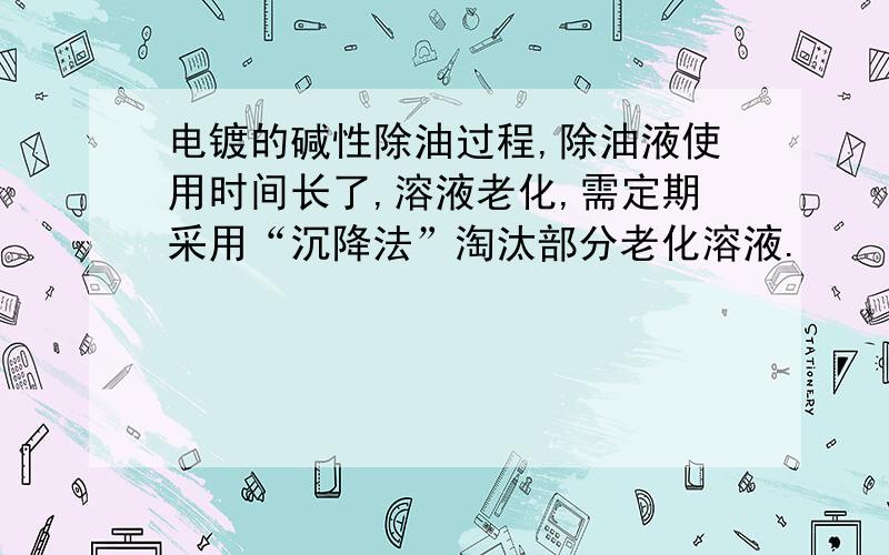 电镀的碱性除油过程,除油液使用时间长了,溶液老化,需定期采用“沉降法”淘汰部分老化溶液.