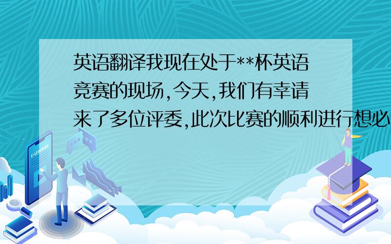 英语翻译我现在处于**杯英语竞赛的现场,今天,我们有幸请来了多位评委,此次比赛的顺利进行想必也给了各位评委不少的感触,让