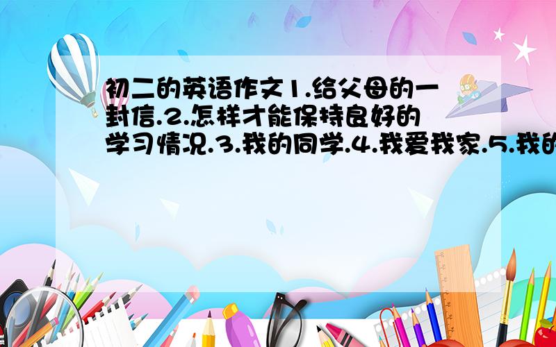 初二的英语作文1.给父母的一封信.2.怎样才能保持良好的学习情况.3.我的同学.4.我爱我家.5.我的老师.6.美丽的故