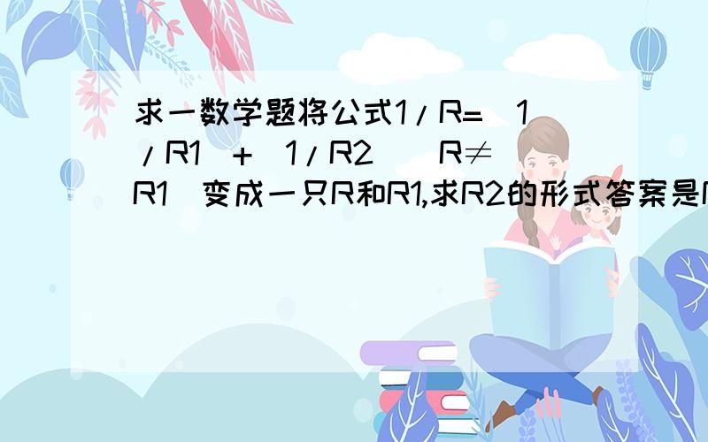 求一数学题将公式1/R=（1/R1）+（1/R2）（R≠R1）变成一只R和R1,求R2的形式答案是R2=（R*R2）/（