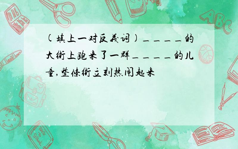 (填上一对反义词)____的大街上跑来了一群____的儿童,整条街立刻热闹起来