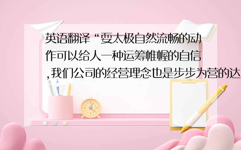 英语翻译“耍太极自然流畅的动作可以给人一种运筹帷幄的自信,我们公司的经营理念也是步步为营的达到目的,以及运筹帷幄的战略.