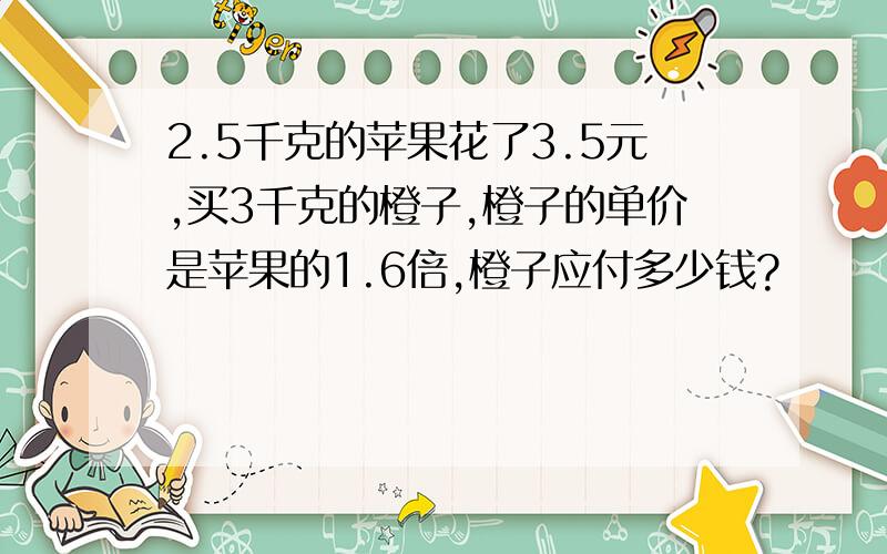 2.5千克的苹果花了3.5元,买3千克的橙子,橙子的单价是苹果的1.6倍,橙子应付多少钱?