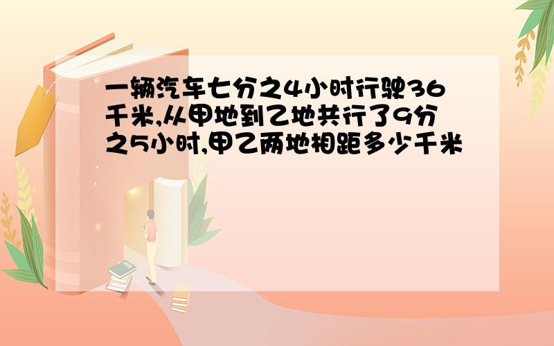 一辆汽车七分之4小时行驶36千米,从甲地到乙地共行了9分之5小时,甲乙两地相距多少千米