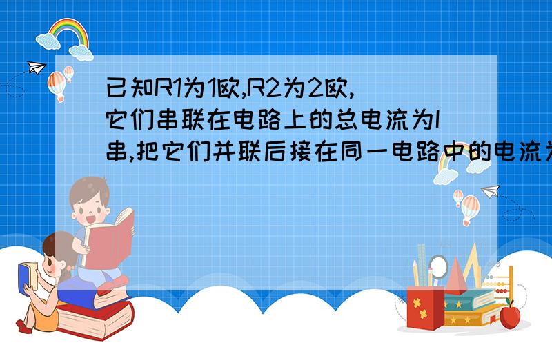 已知R1为1欧,R2为2欧,它们串联在电路上的总电流为I串,把它们并联后接在同一电路中的电流为I并