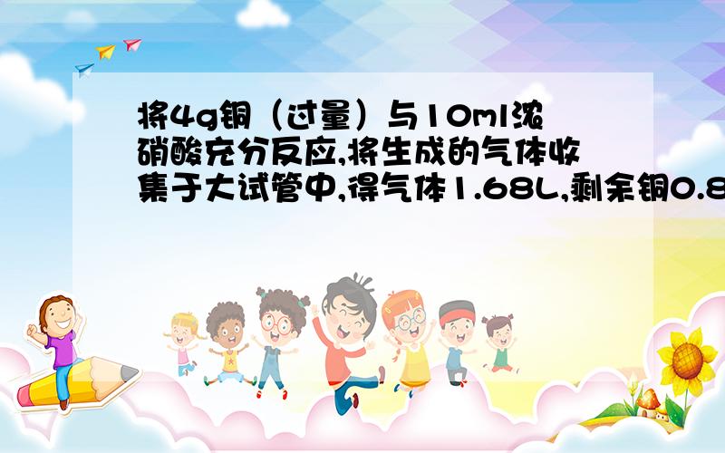 将4g铜（过量）与10ml浓硝酸充分反应,将生成的气体收集于大试管中,得气体1.68L,剩余铜0.8g.