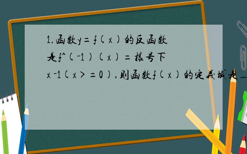 1.函数y=f(x)的反函数是f^(-1)(x)=根号下x -1(x>=0),则函数f(x)的定义域是_____（能否有