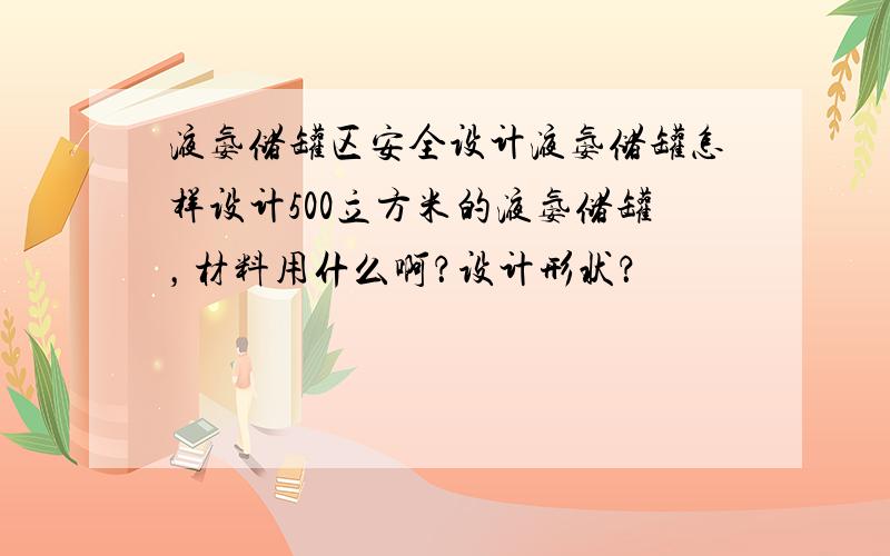 液氨储罐区安全设计液氨储罐怎样设计500立方米的液氨储罐，材料用什么啊？设计形状？