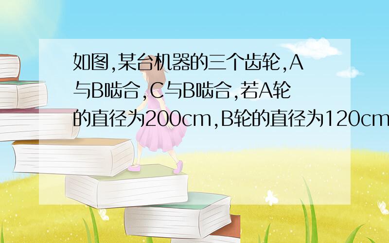 如图,某台机器的三个齿轮,A与B啮合,C与B啮合,若A轮的直径为200cm,B轮的直径为120cm,C轮的直径为250c