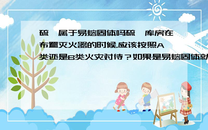 硫磺属于易熔固体吗硫磺库房在布置灭火器的时候，应该按照A类还是B类火灾对待？如果是易熔固体就可以按照B类，不是易熔固体就