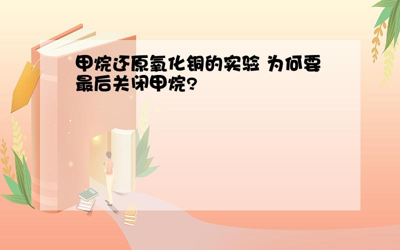 甲烷还原氧化铜的实验 为何要最后关闭甲烷?