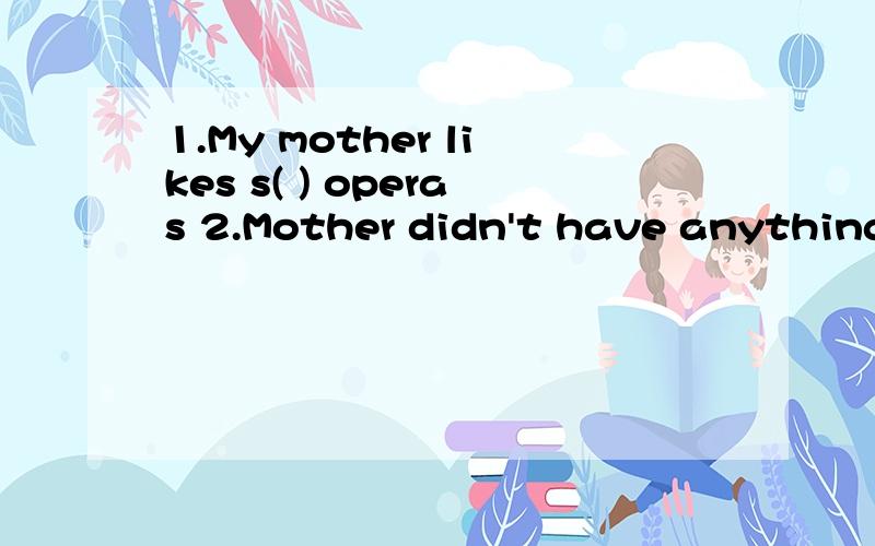 1.My mother likes s( ) operas 2.Mother didn't have anything