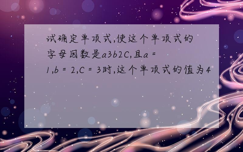 试确定单项式,使这个单项式的字母因数是a3b2C,且a＝1,b＝2,C＝3时,这个单项式的值为4