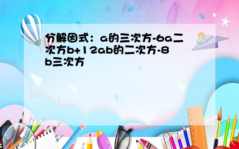 分解因式：a的三次方-6a二次方b+12ab的二次方-8b三次方