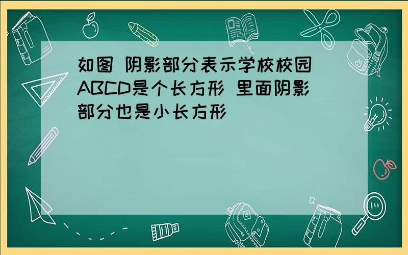 如图 阴影部分表示学校校园(ABCD是个长方形 里面阴影部分也是小长方形)